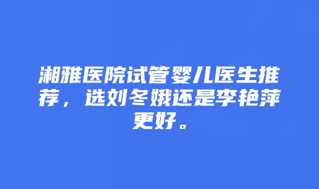 湘雅医院试管婴儿医生推荐，选刘冬娥还是李艳萍更好。