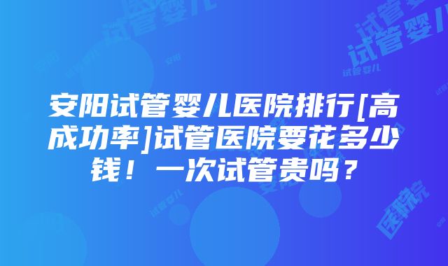 安阳试管婴儿医院排行[高成功率]试管医院要花多少钱！一次试管贵吗？