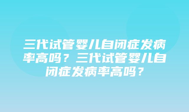 三代试管婴儿自闭症发病率高吗？三代试管婴儿自闭症发病率高吗？