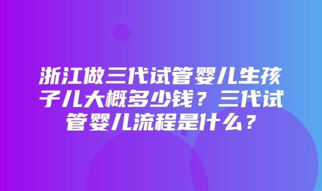 浙江做三代试管婴儿生孩子儿大概多少钱？三代试管婴儿流程是什么？