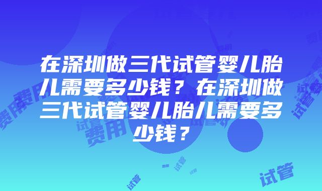 在深圳做三代试管婴儿胎儿需要多少钱？在深圳做三代试管婴儿胎儿需要多少钱？