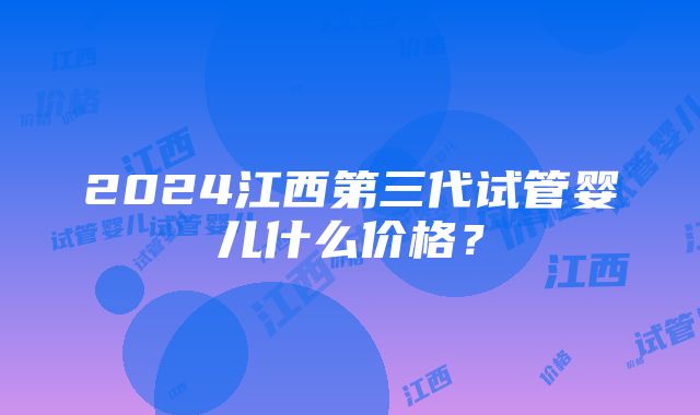 2024江西第三代试管婴儿什么价格？