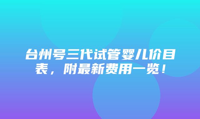 台州号三代试管婴儿价目表，附最新费用一览！