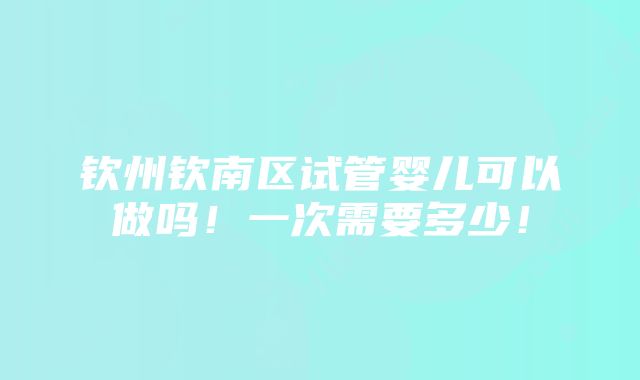 钦州钦南区试管婴儿可以做吗！一次需要多少！