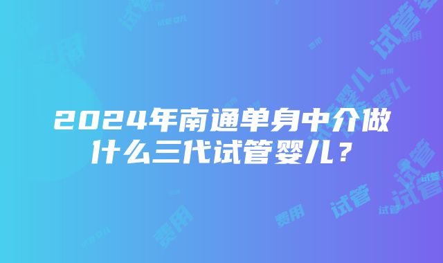 2024年南通单身中介做什么三代试管婴儿？