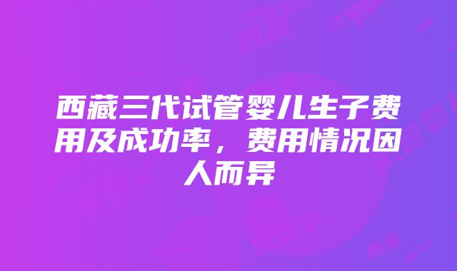 西藏三代试管婴儿生子费用及成功率，费用情况因人而异