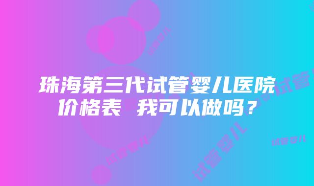 珠海第三代试管婴儿医院价格表 我可以做吗？