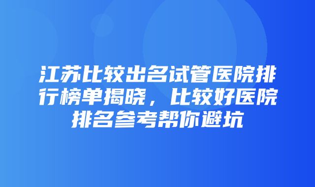 江苏比较出名试管医院排行榜单揭晓，比较好医院排名参考帮你避坑