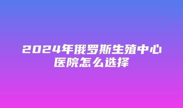 2024年俄罗斯生殖中心医院怎么选择