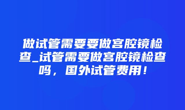 做试管需要要做宫腔镜检查_试管需要做宫腔镜检查吗，国外试管费用！