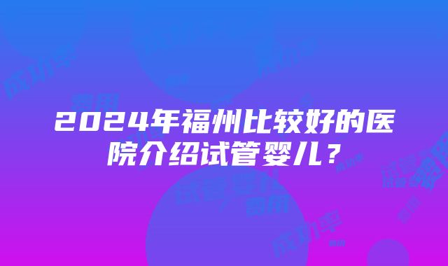 2024年福州比较好的医院介绍试管婴儿？