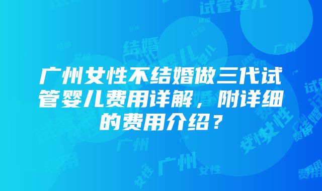 广州女性不结婚做三代试管婴儿费用详解，附详细的费用介绍？