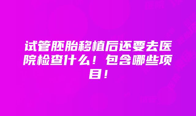 试管胚胎移植后还要去医院检查什么！包含哪些项目！