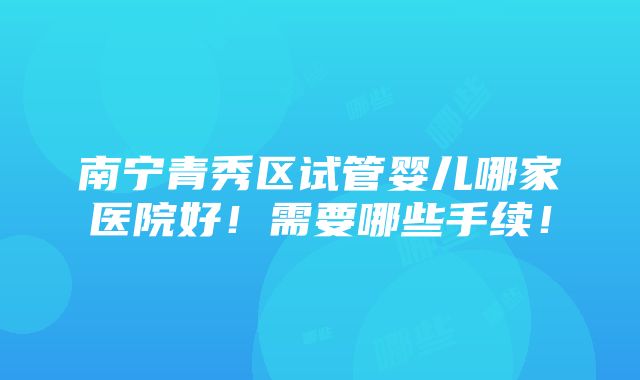 南宁青秀区试管婴儿哪家医院好！需要哪些手续！