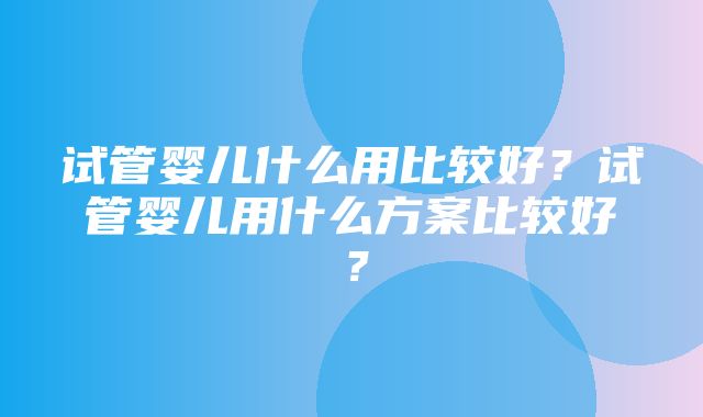 试管婴儿什么用比较好？试管婴儿用什么方案比较好？