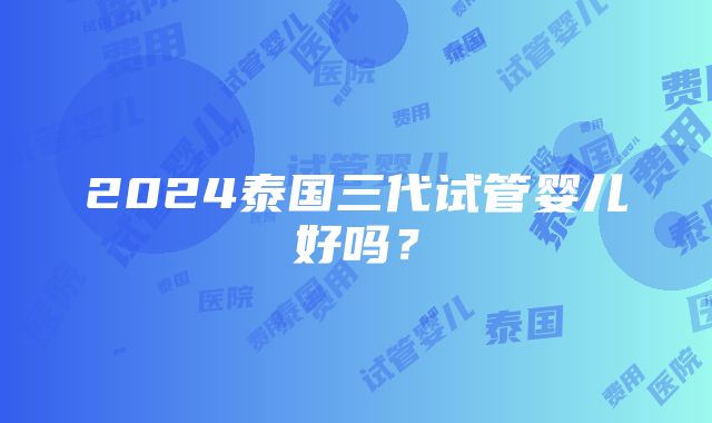 2024泰国三代试管婴儿好吗？