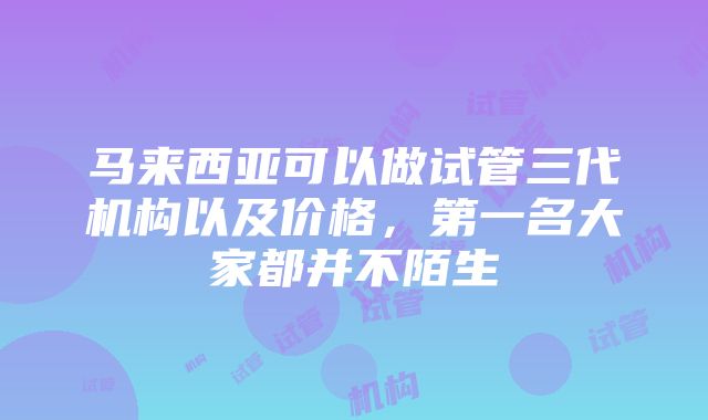 马来西亚可以做试管三代机构以及价格，第一名大家都并不陌生