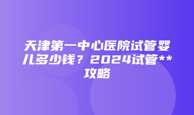 天津第一中心医院试管婴儿多少钱？2024试管**攻略