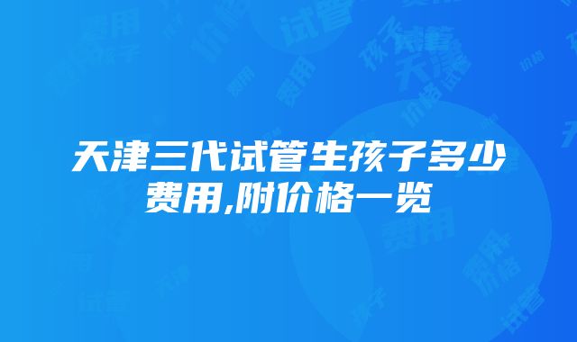 天津三代试管生孩子多少费用,附价格一览