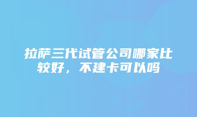 拉萨三代试管公司哪家比较好，不建卡可以吗