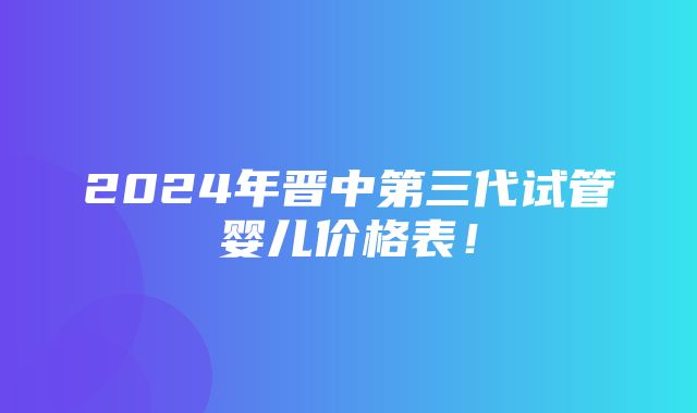 2024年晋中第三代试管婴儿价格表！