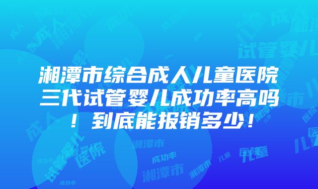 湘潭市综合成人儿童医院三代试管婴儿成功率高吗！到底能报销多少！