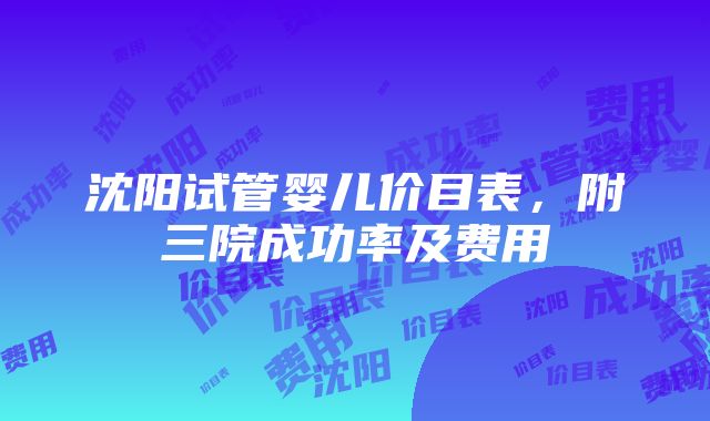 沈阳试管婴儿价目表，附三院成功率及费用