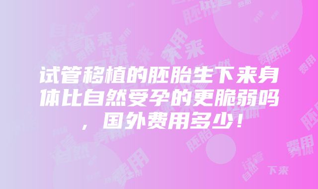 试管移植的胚胎生下来身体比自然受孕的更脆弱吗，国外费用多少！