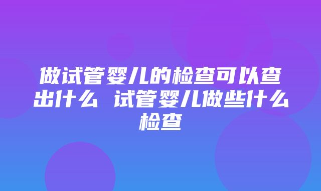 做试管婴儿的检查可以查出什么 试管婴儿做些什么检查