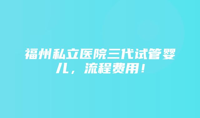 福州私立医院三代试管婴儿，流程费用！