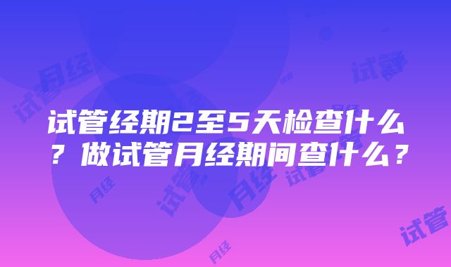 试管经期2至5天检查什么？做试管月经期间查什么？