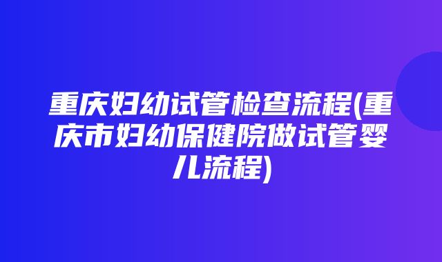 重庆妇幼试管检查流程(重庆市妇幼保健院做试管婴儿流程)