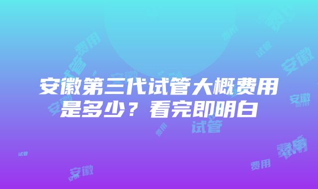 安徽第三代试管大概费用是多少？看完即明白