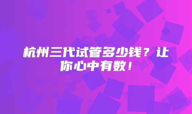 杭州三代试管多少钱？让你心中有数！