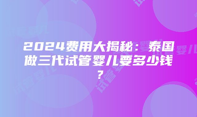 2024费用大揭秘：泰国做三代试管婴儿要多少钱？