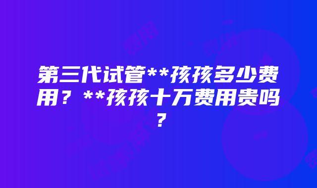 第三代试管**孩孩多少费用？**孩孩十万费用贵吗？