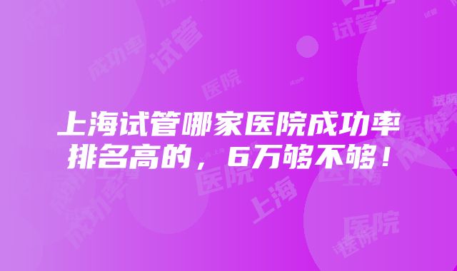 上海试管哪家医院成功率排名高的，6万够不够！