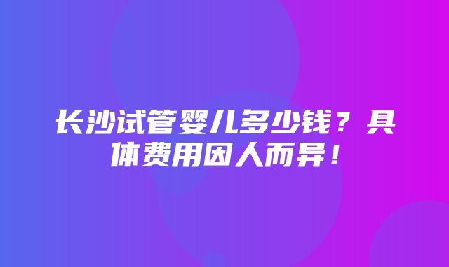 长沙试管婴儿多少钱？具体费用因人而异！