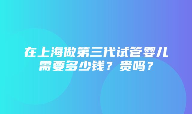 在上海做第三代试管婴儿需要多少钱？贵吗？