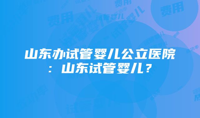 山东办试管婴儿公立医院: 山东试管婴儿？