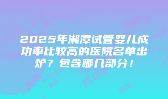 2025年湘潭试管婴儿成功率比较高的医院名单出炉？包含哪几部分！