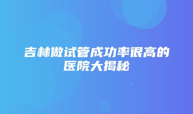 吉林做试管成功率很高的医院大揭秘