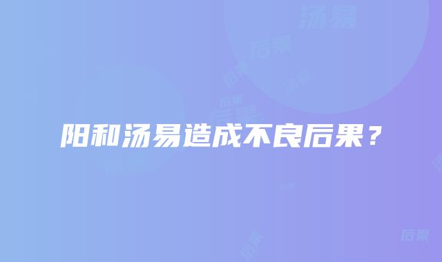 阳和汤易造成不良后果？