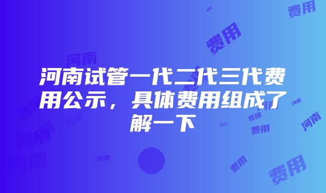 河南试管一代二代三代费用公示，具体费用组成了解一下