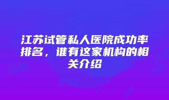 江苏试管私人医院成功率排名，谁有这家机构的相关介绍