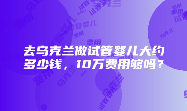 去乌克兰做试管婴儿大约多少钱，10万费用够吗？