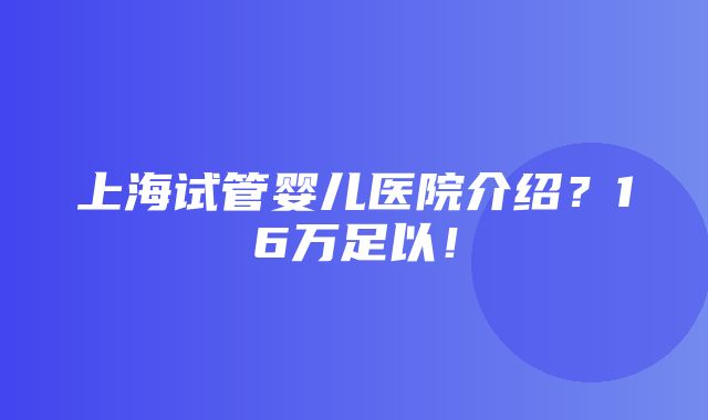 上海试管婴儿医院介绍？16万足以！