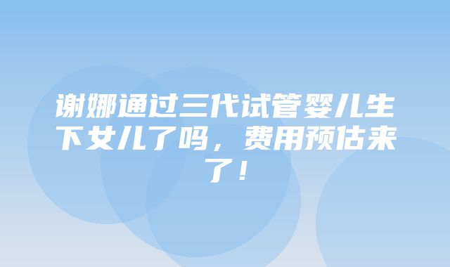 谢娜通过三代试管婴儿生下女儿了吗，费用预估来了！