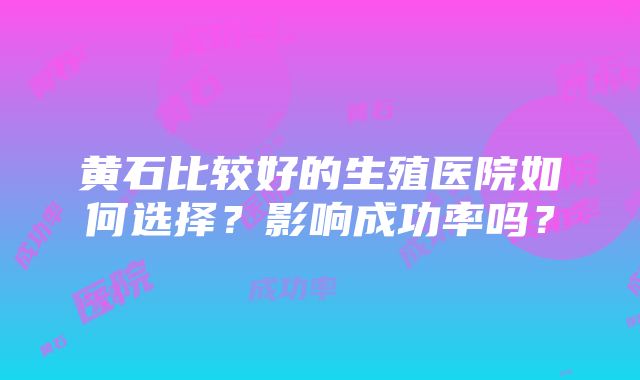 黄石比较好的生殖医院如何选择？影响成功率吗？