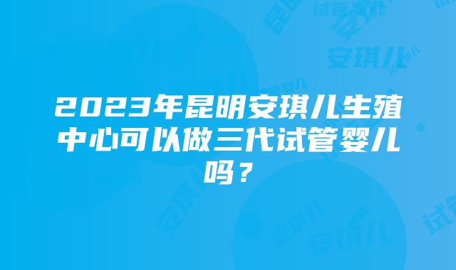 2023年昆明安琪儿生殖中心可以做三代试管婴儿吗？